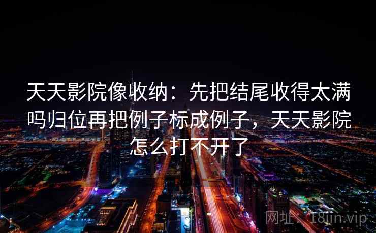 天天影院像收纳：先把结尾收得太满吗归位再把例子标成例子，天天影院怎么打不开了