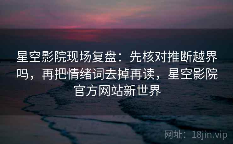 星空影院现场复盘：先核对推断越界吗，再把情绪词去掉再读，星空影院官方网站新世界