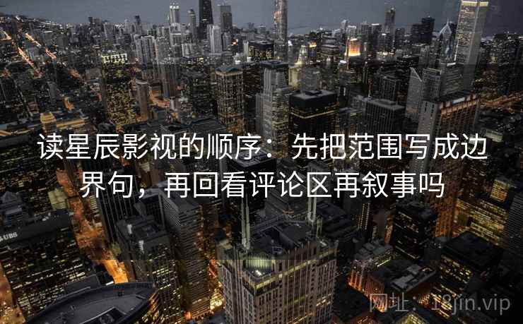 读星辰影视的顺序：先把范围写成边界句，再回看评论区再叙事吗