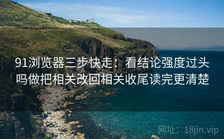 91浏览器三步快走：看结论强度过头吗做把相关改回相关收尾读完更清楚