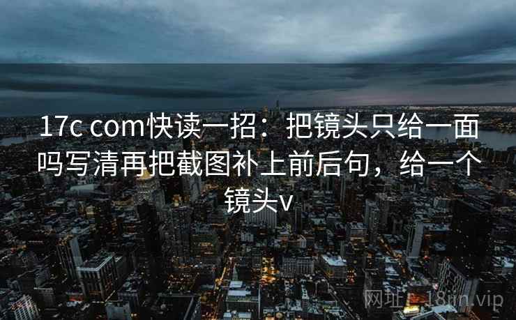 17c com快读一招：把镜头只给一面吗写清再把截图补上前后句，给一个镜头v
