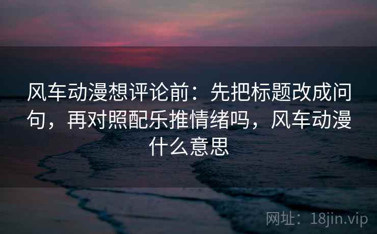 风车动漫想评论前：先把标题改成问句，再对照配乐推情绪吗，风车动漫什么意思
