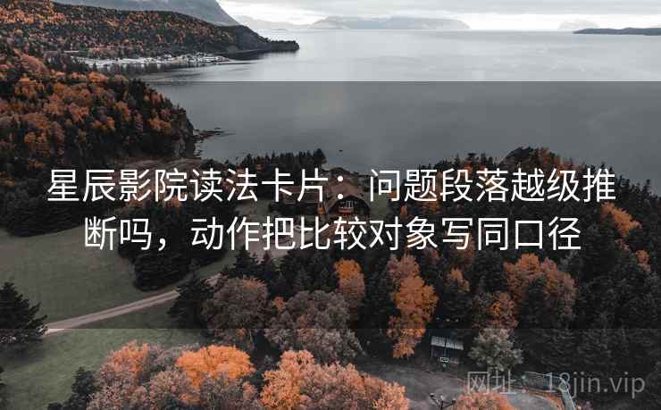 星辰影院读法卡片：问题段落越级推断吗，动作把比较对象写同口径
