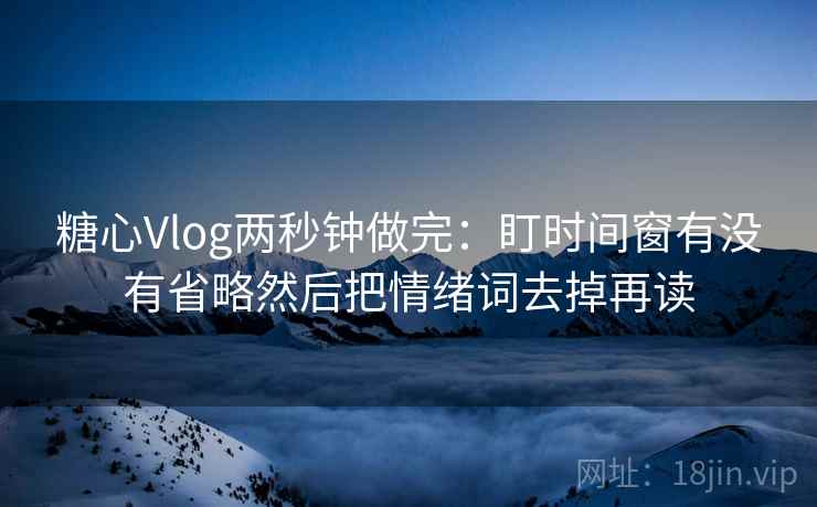 糖心Vlog两秒钟做完：盯时间窗有没有省略然后把情绪词去掉再读