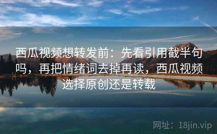 西瓜视频想转发前：先看引用截半句吗，再把情绪词去掉再读，西瓜视频选择原创还是转载