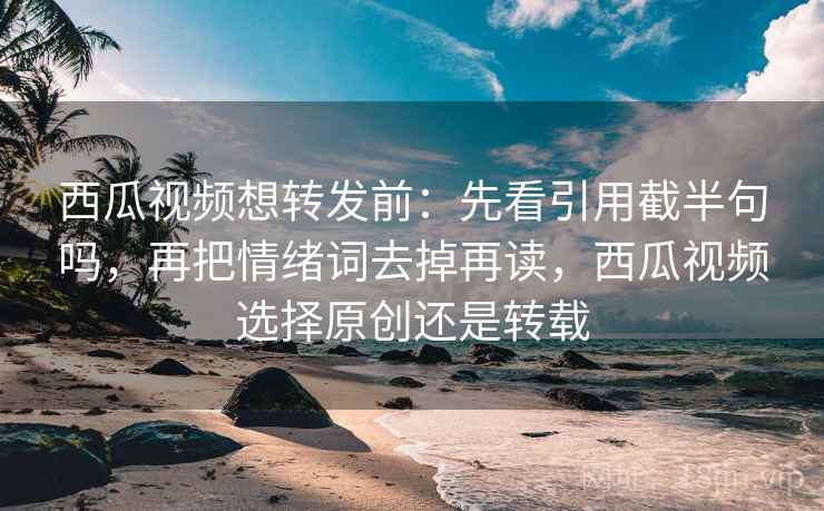 西瓜视频想转发前：先看引用截半句吗，再把情绪词去掉再读，西瓜视频选择原创还是转载
