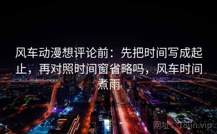 风车动漫想评论前：先把时间写成起止，再对照时间窗省略吗，风车时间煮雨