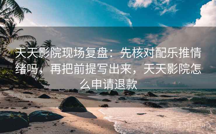 天天影院现场复盘：先核对配乐推情绪吗，再把前提写出来，天天影院怎么申请退款