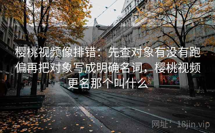 樱桃视频像排错：先查对象有没有跑偏再把对象写成明确名词，樱桃视频更名那个叫什么