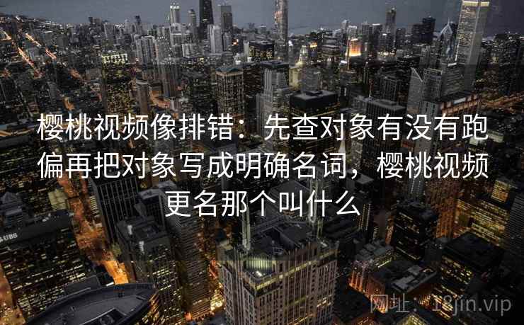 樱桃视频像排错：先查对象有没有跑偏再把对象写成明确名词，樱桃视频更名那个叫什么