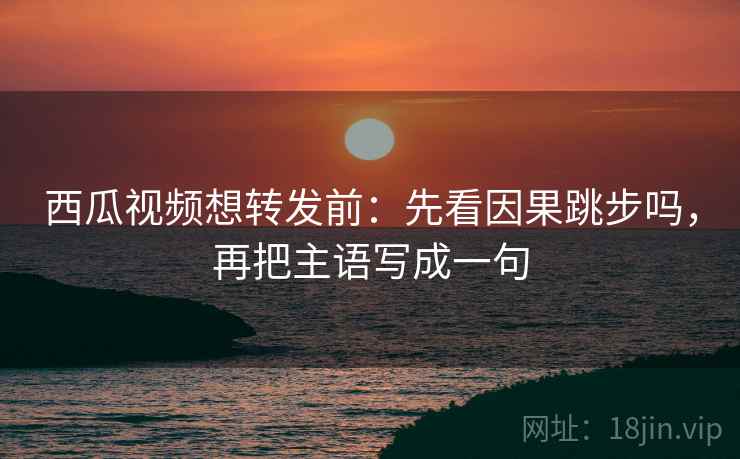 西瓜视频想转发前：先看因果跳步吗，再把主语写成一句