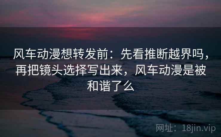 风车动漫想转发前：先看推断越界吗，再把镜头选择写出来，风车动漫是被和谐了么