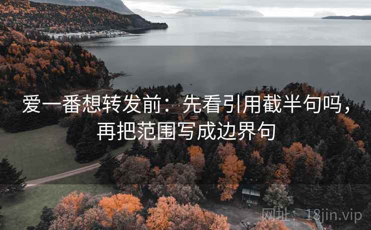 爱一番想转发前：先看引用截半句吗，再把范围写成边界句