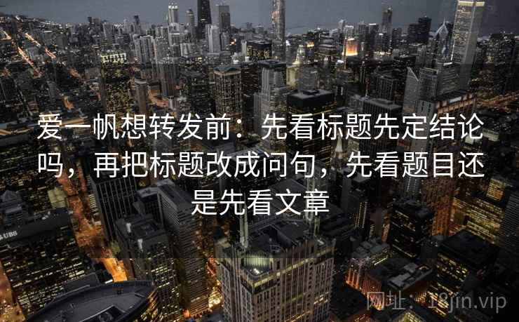 爱一帆想转发前：先看标题先定结论吗，再把标题改成问句，先看题目还是先看文章
