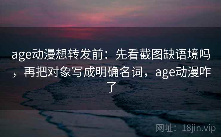 age动漫想转发前：先看截图缺语境吗，再把对象写成明确名词，age动漫咋了