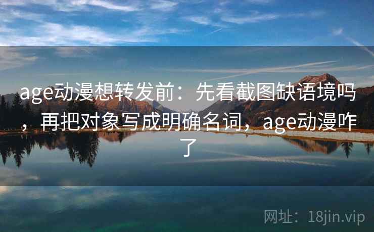 age动漫想转发前：先看截图缺语境吗，再把对象写成明确名词，age动漫咋了