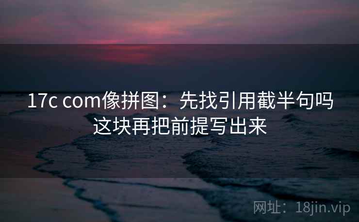17c com像拼图：先找引用截半句吗这块再把前提写出来