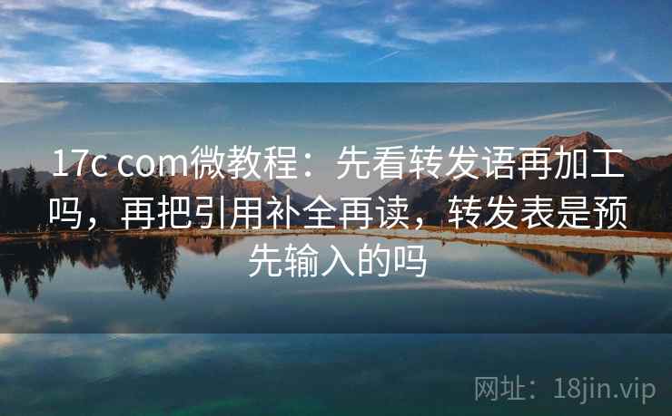 17c com微教程：先看转发语再加工吗，再把引用补全再读，转发表是预先输入的吗