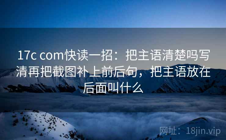 17c com快读一招：把主语清楚吗写清再把截图补上前后句，把主语放在后面叫什么