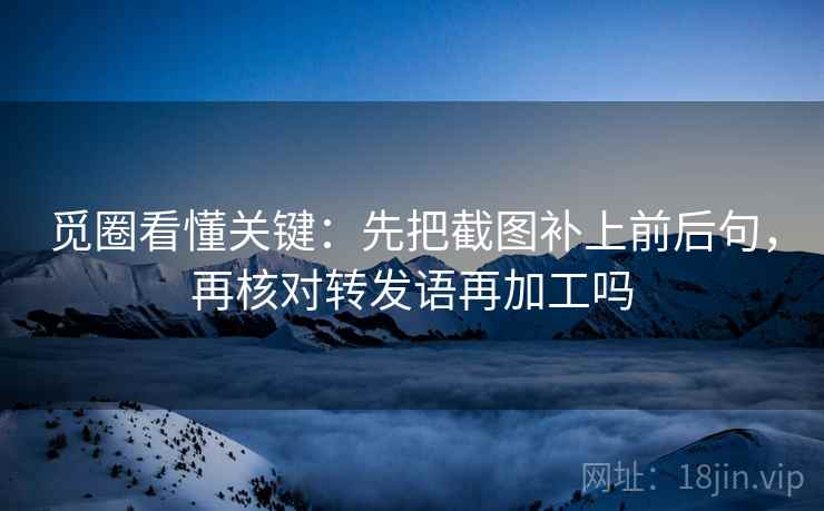 觅圈看懂关键：先把截图补上前后句，再核对转发语再加工吗